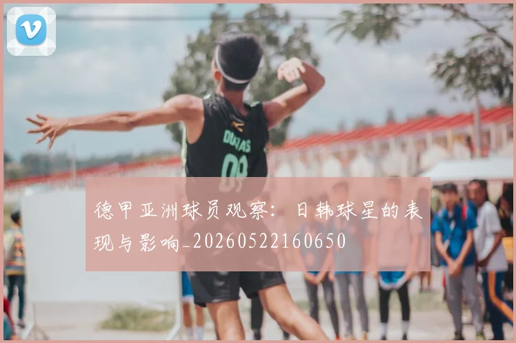 德甲亚洲球员观察:日韩球星的表现与影响_20260522160650
